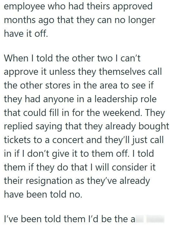 employee who had theirs approved months ago that they can no longer have it off. When I told the other two I can't approve it unless they themselves call the other stores in the area to see if they had anyone in a leadership role that could fill in for the weekend. They replied saying that they already bought tickets to a concert and they'll just call in if I don't give it to them off. I told them if they do that I will consider it their resignation as they've already have been told no. I've bee