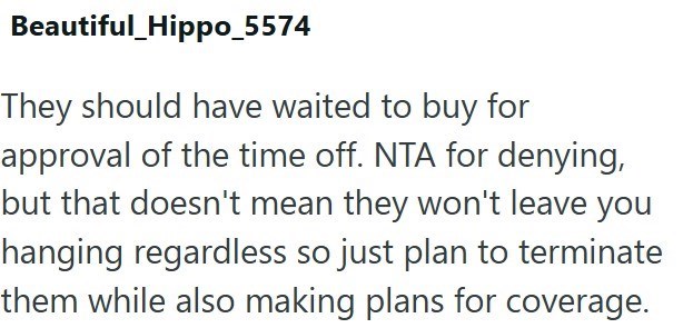 Beautiful_Hippo_5574 They should have waited to buy for approval of the time off. NTA for denying, but that doesn't mean they won't leave you hanging regardless so just plan to terminate them while also making plans for coverage.