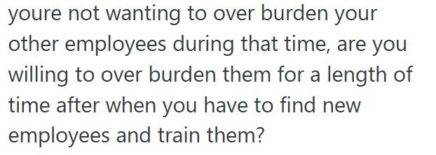 youre not wanting to over burden your other employees during that time, are you willing to over burden them for a length of time after when you have to find new employees and train them?