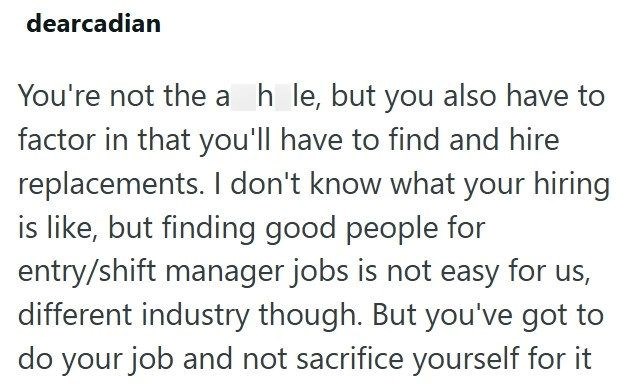 dearcadian You're not the a h le, but you also have to factor in that you'll have to find and hire replacements. I don't know what your hiring is like, but finding good people for entry/shift manager jobs is not easy for us, different industry though. But you've got to do your job and not sacrifice yourself for it