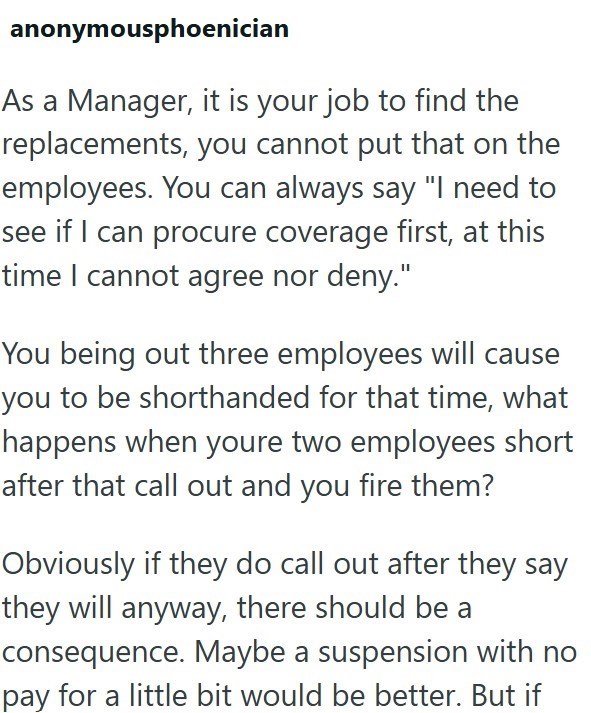 anonymousphoenician As a Manager, it is your job to find the replacements, you cannot put that on the employees. You can always say "I need to see if I can procure coverage first, at this time I cannot agree nor deny." You being out three employees will cause you to be shorthanded for that time, what happens when youre two employees short after that call out and you fire them? Obviously if they do call out after they say they will anyway, there should be a consequence. Maybe a suspension with no