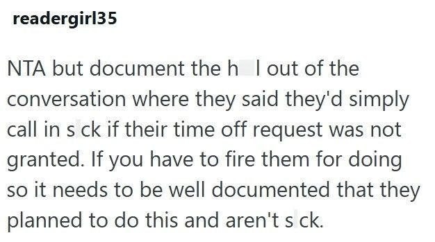 readergirl35 NTA but document the h I out of the conversation where they said they'd simply call in s ck if their time off request was not granted. If you have to fire them for doing so it needs to be well documented that they planned to do this and aren't s ck.
