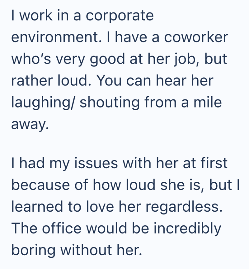 I work in a corporate environment. I have a coworker who's very good at her job, but rather loud. You can hear her laughing/ shouting from a mile away. I had my issues with her at first because of how loud she is, but I learned to love her regardless. The office would be incredibly boring without her.