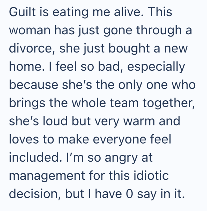 Guilt is eating me alive. This woman has just gone through a divorce, she just bought a new home. I feel so bad, especially because she's the only one who brings the whole team together, she's loud but very warm and loves to make everyone feel included. I'm so angry at management for this idiotic decision, but I have O say in it.