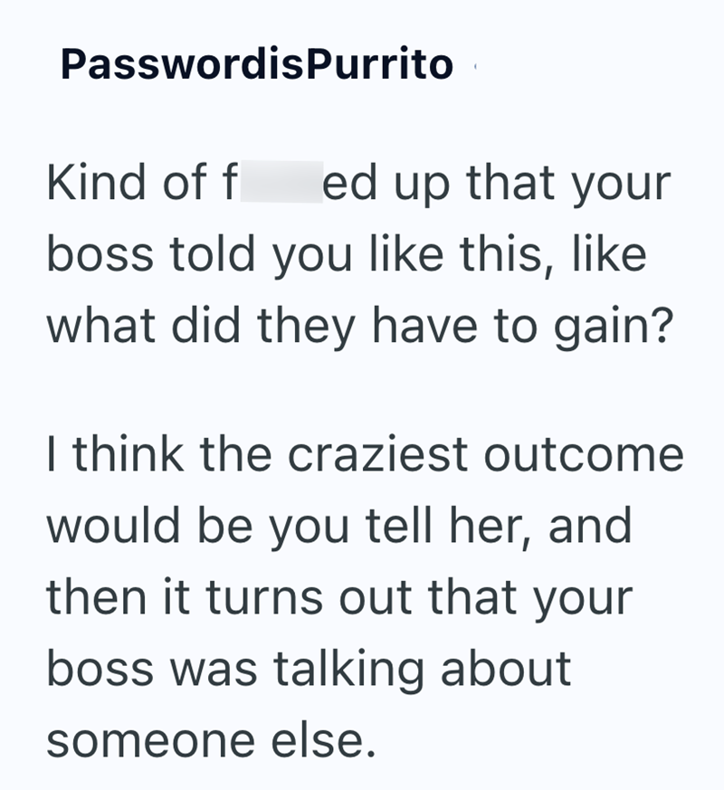 PasswordisPurrito Kind of f ed up that your boss told you like this, like what did they have to gain? I think the craziest outcome would be you tell her, and then it turns out that your boss was talking about someone else.