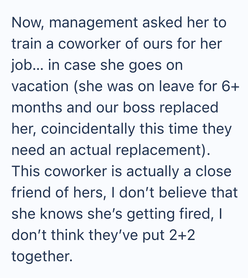 Now, management asked her to train a coworker of ours for her job... in case she goes on vacation (she was on leave for 6+ months and our boss replaced her, coincidentally this time they need an actual replacement). This coworker is actually a close friend of hers, I don't believe that she knows she's getting fired, I don't think they've put 2+2 together.
