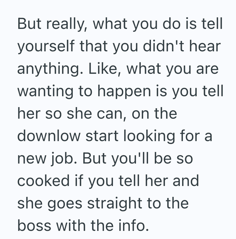 But really, what you do is tell yourself that you didn't hear anything. Like, what you are wanting to happen is you tell her so she can, on the downlow start looking for a new job. But you'll be so cooked if you tell her and she goes straight to the boss with the info.