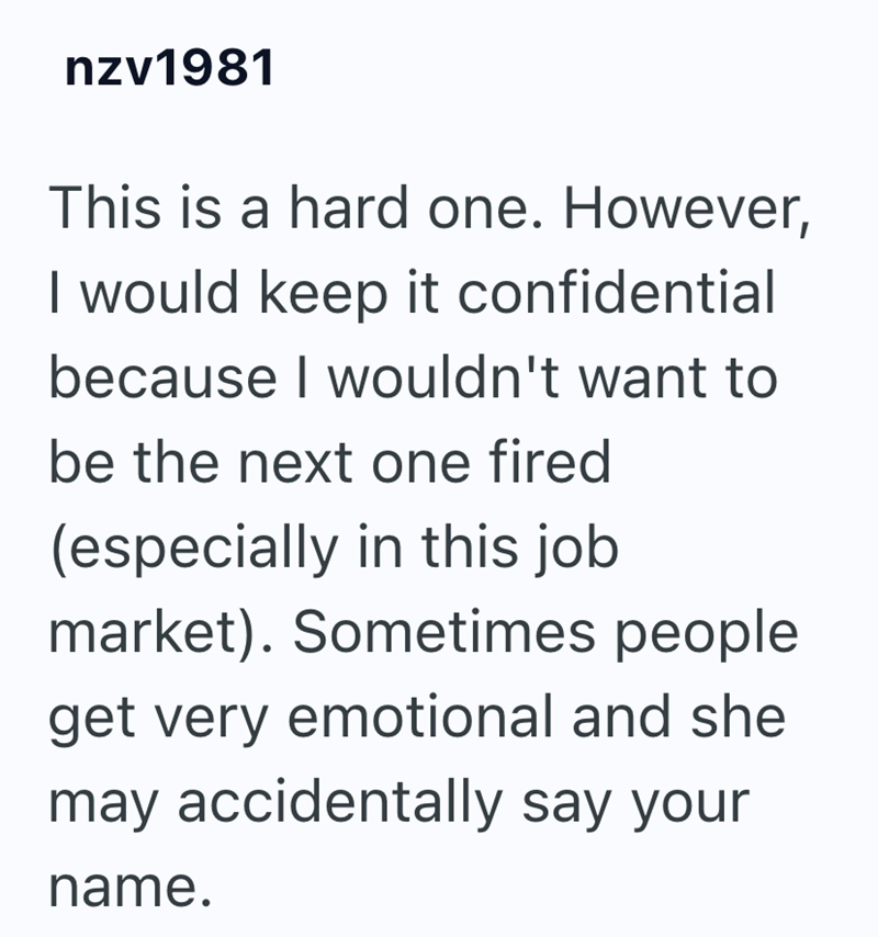nzv1981 This is a hard one. However, I would keep it confidential because I wouldn't want to be the next one fired (especially in this job market). Sometimes people. get very emotional and she may accidentally say your name.
