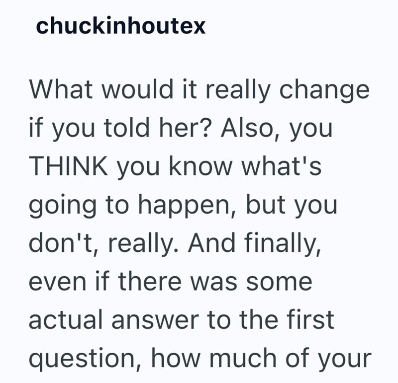 chuckinhoutex What would it really change if you told her? Also, you THINK you know what's going to happen, but you don't, really. And finally, even if there was some actual answer to the first question, how much of your