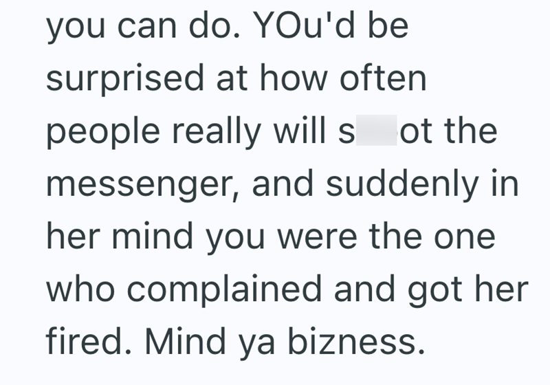 you can do. You'd be surprised at how often people really will s ot the messenger, and suddenly in her mind you were the one who complained and got her fired. Mind ya bizness.