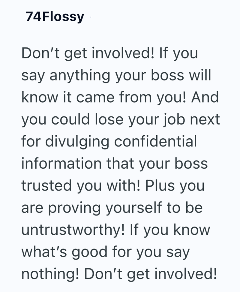 74Flossy Don't get involved! If you say anything your boss will know it came from you! And you could lose your job next for divulging confidential information that your boss trusted you with! Plus you are proving yourself to be untrustworthy! If you know what's good for you say nothing! Don't get involved!