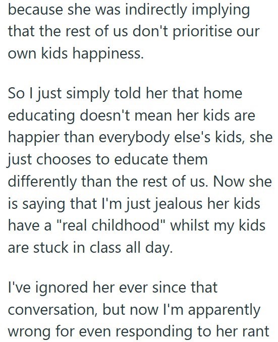 because she was indirectly implying that the rest of us don't prioritise our own kids happiness. So I just simply told her that home educating doesn't mean her kids are happier than everybody else's kids, she just chooses to educate them differently than the rest of us. Now she is saying that I'm just jealous her kids have a "real childhood" whilst my kids are stuck in class all day. I've ignored her ever since that conversation, but now I'm apparently wrong for even responding to her rant