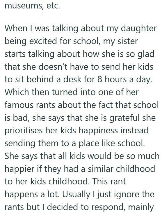 museums, etc. When I was talking about my daughter being excited for school, my sister starts talking about how she is so glad that she doesn't have to send her kids to sit behind a desk for 8 hours a day. Which then turned into one of her famous rants about the fact that school is bad, she says that she is grateful she prioritises her kids happiness instead sending them to a place like school. She says that all kids would be so much happier if they had a similar childhood to her kids childhood.