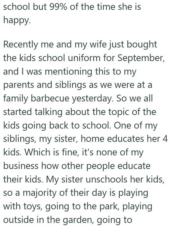school but 99% of the time she is happy. Recently me and my wife just bought the kids school uniform for September, and I was mentioning this to my parents and siblings as we were at a family barbecue yesterday. So we all started talking about the topic of the kids going back to school. One of my siblings, my sister, home educates her 4 kids. Which is fine, it's none of my business how other people educate their kids. My sister unschools her kids, so a majority of their day is playing with toys,