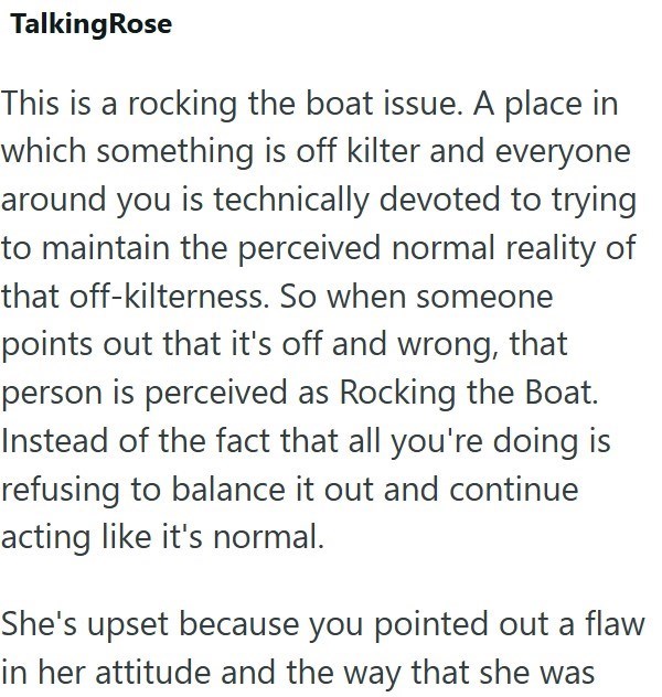 Talking Rose This is a rocking the boat issue. A place in which something is off kilter and everyone around you is technically devoted to trying to maintain the perceived normal reality of that off-kilterness. So when someone points out that it's off and wrong, that person is perceived as Rocking the Boat. Instead of the fact that all you're doing is refusing to balance it out and continue acting like it's normal. She's upset because you pointed out a flaw in her attitude and the way that she wa