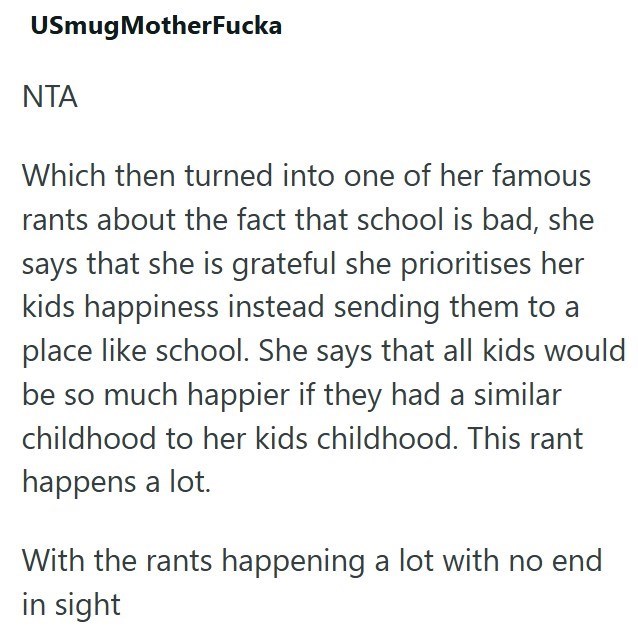 USmugMotherFucka ΝΤΑ Which then turned into one of her famous rants about the fact that school is bad, she says that she is grateful she prioritises her kids happiness instead sending them to a place like school. She says that all kids would be so much happier if they had a similar childhood to her kids childhood. This rant happens a lot. With the rants happening a lot with no end in sight