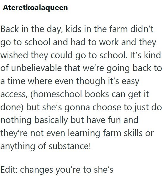 Ateretkoalaqueen Back in the day, kids in the farm didn't go to school and had to work and they wished they could go to school. It's kind of unbelievable that we're going back to a time where even though it's easy access, (homeschool books can get it done) but she's gonna choose to just do nothing basically but have fun and they're not even learning farm skills or anything of substance! Edit: changes you're to she's