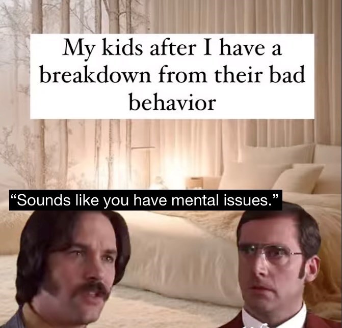 My kids after I have a breakdown from their bad behavior "Sounds like you have mental issues.”