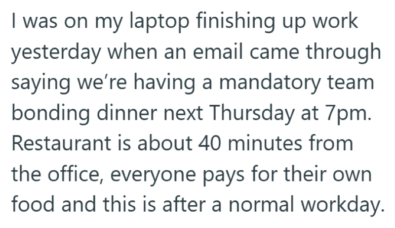 I was on my laptop finishing up work yesterday when an email came through saying we're having a mandatory team bonding dinner next Thursday at 7pm. Restaurant is about 40 minutes from the office, everyone pays for their own food and this is after a normal workday.