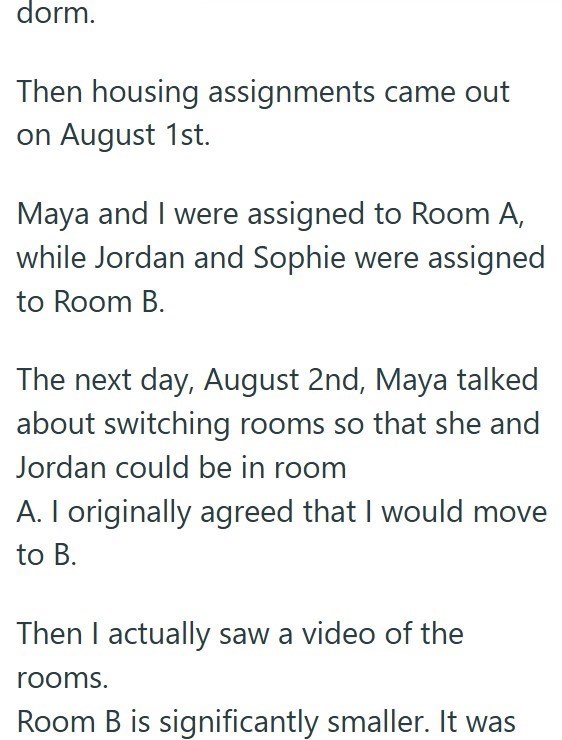 dorm. Then housing assignments came out on August 1st. Maya and I were assigned to Room A, while Jordan and Sophie were assigned to Room B. The next day, August 2nd, Maya talked about switching rooms so that she and Jordan could be in room A. I originally agreed that I would move to B. Then I actually saw a video of the rooms. Room B is significantly smaller. It was