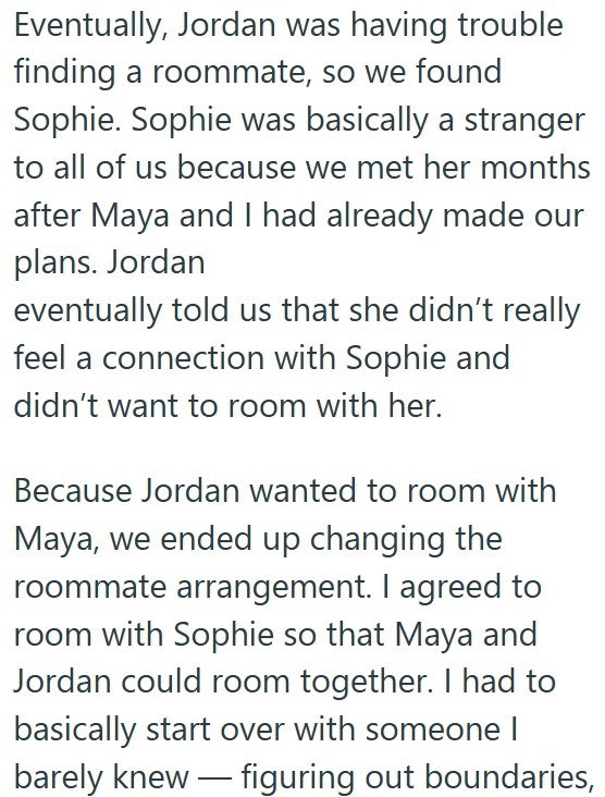 Eventually, Jordan was having trouble finding a roommate, so we found Sophie. Sophie was basically a stranger to all of us because we met her months after Maya and I had already made our plans. Jordan eventually told us that she didn't really feel a connection with Sophie and didn't want to room with her. Because Jordan wanted to room with Maya, we ended up changing the roommate arrangement. I agreed to room with Sophie so that Maya and Jordan could room together. I had to basically start over w