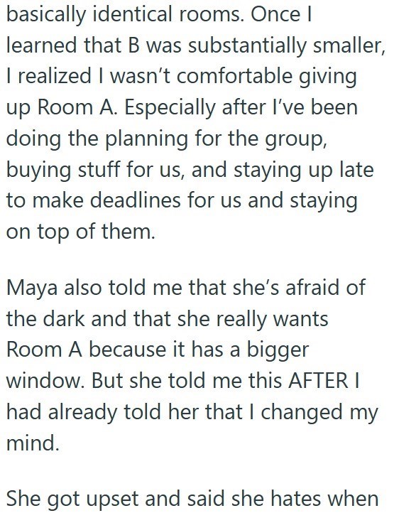 basically identical rooms. Once | learned that B was substantially smaller, I realized I wasn't comfortable giving up Room A. Especially after I've been doing the planning for the group, buying stuff for us, and staying up late to make deadlines for us and staying on top of them. Maya also told me that she's afraid of the dark and that she really wants Room A because it has a bigger window. But she told me this AFTER I had already told her that I changed my mind. She got upset and said she hates