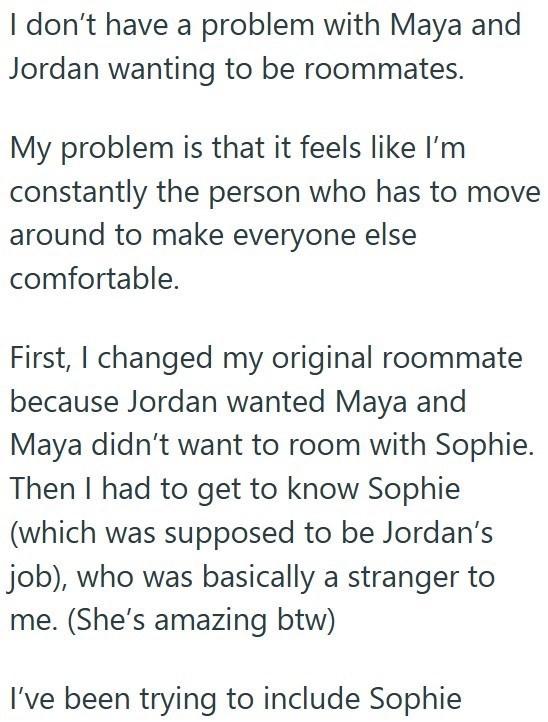 I don't have a problem with Maya and Jordan wanting to be roommates. My problem is that it feels like I'm constantly the person who has to move around to make everyone else comfortable. First, I changed my original roommate because Jordan wanted Maya and Maya didn't want to room with Sophie. Then I had to get to know Sophie (which was supposed to be Jordan's job), who was basically a stranger to me. (She's amazing btw) I've been trying to include Sophie
