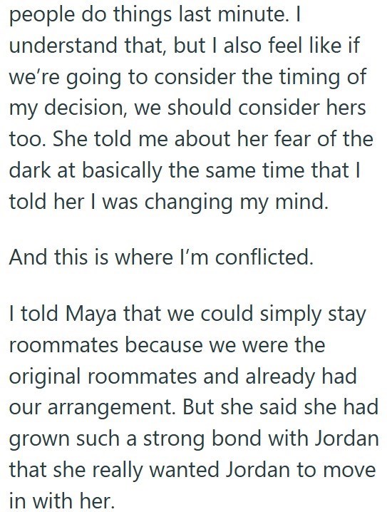 people do things last minute. I understand that, but I also feel like if we're going to consider the timing of my decision, we should consider hers too. She told me about her fear of the dark at basically the same time that I told her I was changing my mind. And this is where I'm conflicted. I told Maya that we could simply stay roommates because we were the original roommates and already had our arrangement. But she said she had grown such a strong bond with Jordan that she really wanted Jordan
