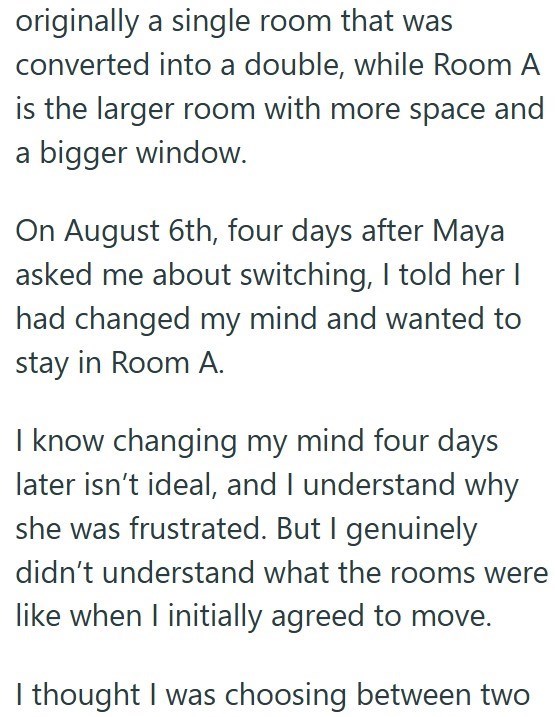 originally a single room that was converted into a double, while Room A is the larger room with more space and a bigger window. On August 6th, four days after Maya asked me about switching, I told her I had changed my mind and wanted to stay in Room A. I know changing my mind four days later isn't ideal, and I understand why she was frustrated. But I genuinely didn't understand what the rooms were like when I initially agreed to move. I thought I was choosing between two