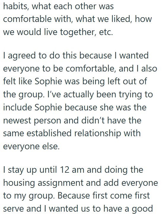 habits, what each other was comfortable with, what we liked, how we would live together, etc. I agreed to do this because I wanted everyone to be comfortable, and I also felt like Sophie was being left out of the group. I've actually been trying to include Sophie because she was the newest person and didn't have the same established relationship with everyone else. I stay up until 12 am and doing the housing assignment and add everyone to my group. Because first come first serve and I wanted us