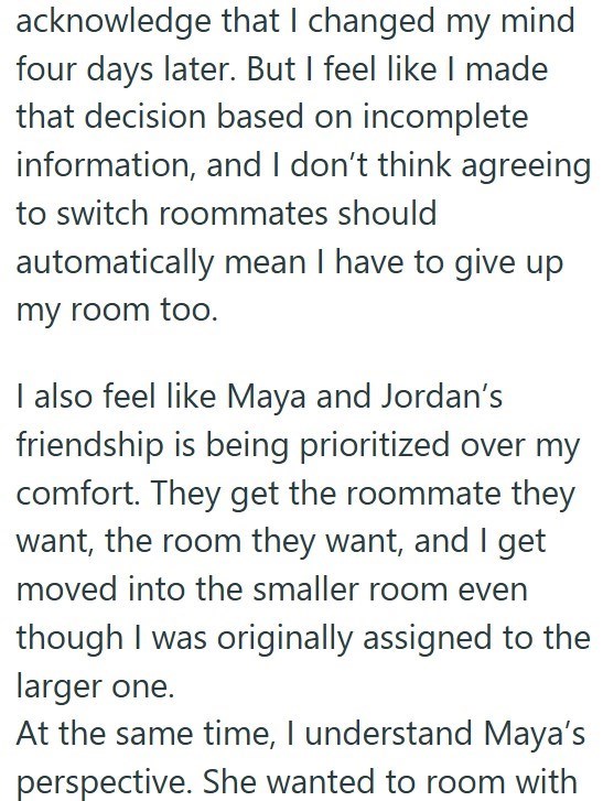 acknowledge that I changed my mind four days later. But I feel like I made that decision based on incomplete information, and I don't think agreeing to switch roommates should automatically mean I have to give up my room too. I also feel like Maya and Jordan's friendship is being prioritized over my comfort. They get the roommate they want, the room they want, and I get moved into the smaller room even though I was originally assigned to the larger one. At the same time, I understand Maya's pers