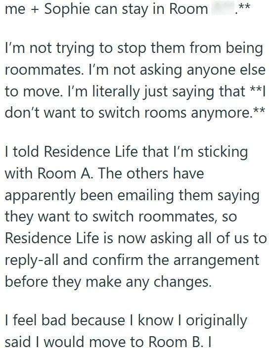 me + Sophie can stay in Room ** I'm not trying to stop them from being roommates. I'm not asking anyone else to move. I'm literally just saying that **I don't want to switch rooms anymore.** I told Residence Life that I'm sticking with Room A. The others have apparently been emailing them saying they want to switch roommates, so Residence Life is now asking all of us to reply-all and confirm the arrangement before they make any changes. I feel bad because I know I originally said I would move to
