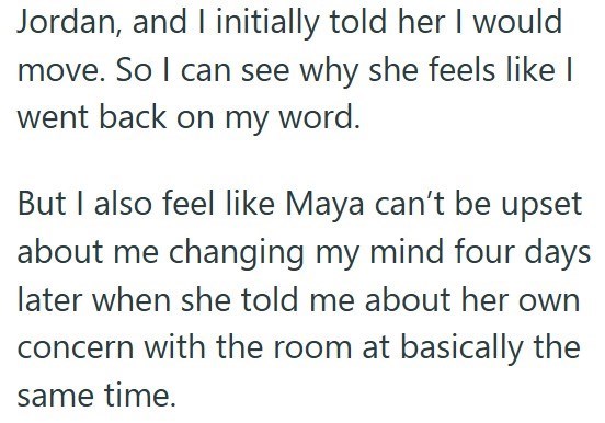 Jordan, and I initially told her I would move. So I can see why she feels like I went back on my word. But I also feel like Maya can't be upset about me changing my mind four days later when she told me about her own concern with the room at basically the same time.