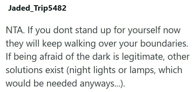 Jaded_Trip5482 NTA. If you dont stand up for yourself now they will keep walking over your boundaries. If being afraid of the dark is legitimate, other solutions exist (night lights or lamps, which would be needed anyways...).