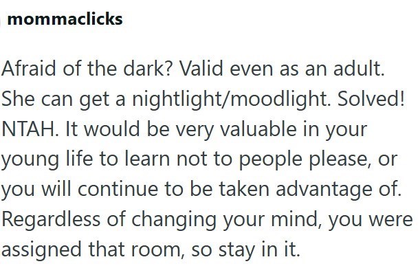 mommaclicks Afraid of the dark? Valid even as an adult. She can get a nightlight/moodlight. Solved! NTAH. It would be very valuable in your young life to learn not to people please, or you will continue to be taken advantage of. Regardless of changing your mind, you were assigned that room, so stay in it.