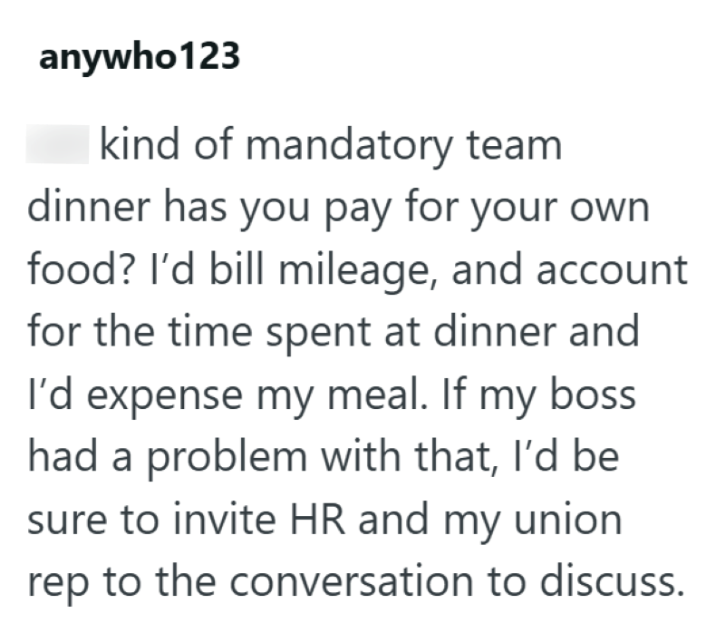 anywho123 kind of mandatory team dinner has you pay for your own food? I'd bill mileage, and account for the time spent at dinner and I'd expense my meal. If my boss had a problem with that, I'd be sure to invite HR and my union rep to the conversation to discuss.