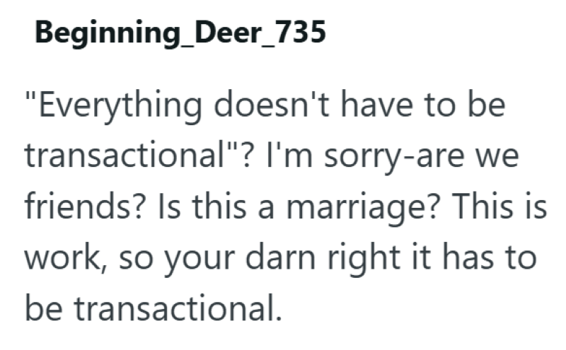 Beginning_Deer_735 "Everything doesn't have to be transactional"? I'm sorry-are we friends? Is this a marriage? This is work, so your darn right it has to be transactional.