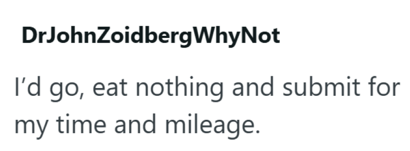 DrJohnZoidbergWhy Not I'd go, eat nothing and submit for my time and mileage.