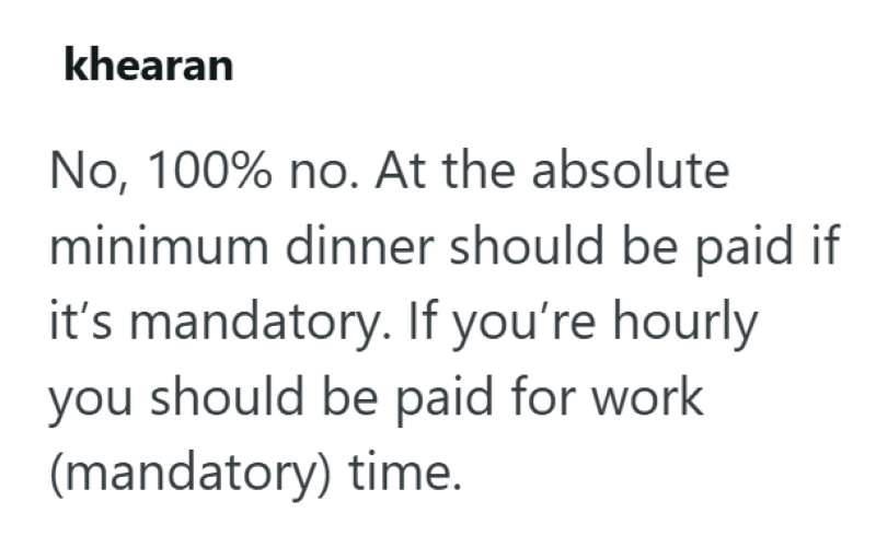 khearan No, 100% no. At the absolute minimum dinner should be paid if it's mandatory. If you're hourly you should be paid for work (mandatory) time.