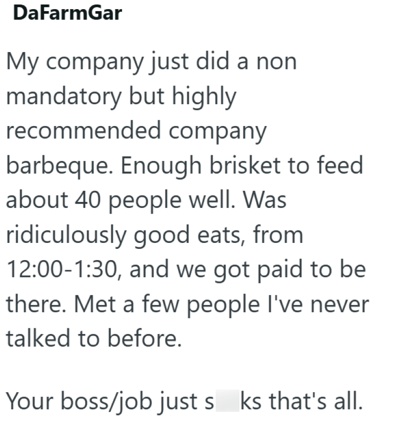 DaFarmGar My company just did a non mandatory but highly recommended company barbeque. Enough brisket to feed about 40 people well. Was ridiculously good eats, from 12:00-1:30, and we got paid to be there. Met a few people I've never talked to before. Your boss/job just s ks that's all.