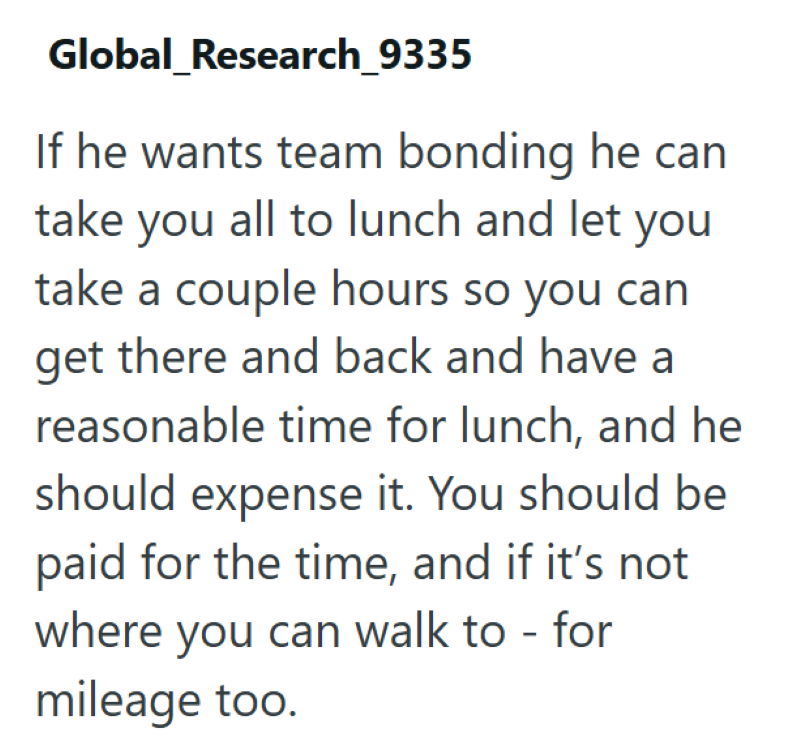 Global Research_9335 If he wants team bonding he can take you all to lunch and let you take a couple hours so you can get there and back and have a reasonable time for lunch, and he should expense it. You should be paid for the time, and if it's not where you can walk to - for mileage too.