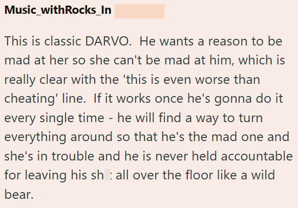 Music_withRocks_In This is classic DARVO. He wants a reason to be mad at her so she can't be mad at him, which is really clear with the 'this is even worse than cheating' line. If it works once he's gonna do it every single time - he will find a way to turn everything around so that he's the mad one and she's in trouble and he is never held accountable for leaving his sh all over the floor like a wild bear.
