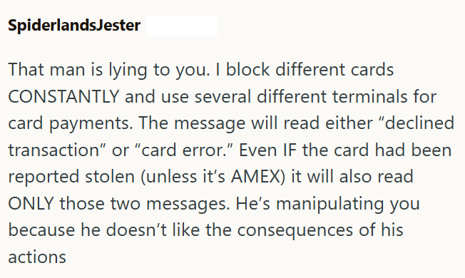 SpiderlandsJester That man is lying to you. I block different cards CONSTANTLY and use several different terminals for card payments. The message will read either "declined transaction" or "card error." Even IF the card had been reported stolen (unless it's AMEX) it will also read ONLY those two messages. He's manipulating you because he doesn't like the consequences of his actions