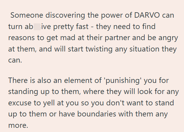 Someone discovering the power of DARVO can turn ab ive pretty fast - they need to find reasons to get mad at their partner and be angry at them, and will start twisting any situation they can. There is also an element of 'punishing' you for standing up to them, where they will look for any excuse to yell at you so you don't want to stand up to them or have boundaries with them any more.