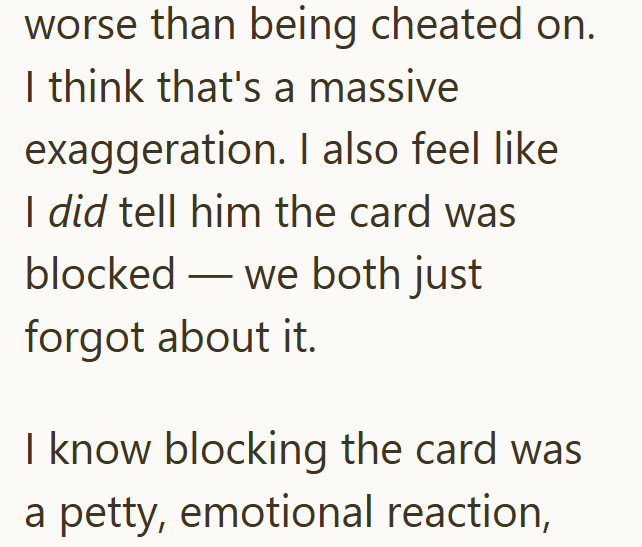 worse than being cheated on. I think that's a massive exaggeration. I also feel like I did tell him the card was blocked we both just forgot about it. I know blocking the card was a petty, emotional reaction,