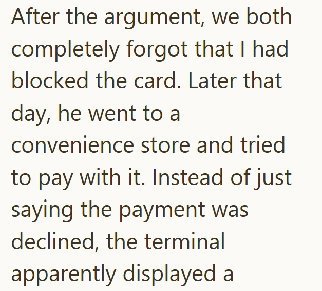 After the argument, we both completely forgot that I had blocked the card. Later that day, he went to a convenience store and tried to pay with it. Instead of just saying the payment was declined, the terminal apparently displayed a