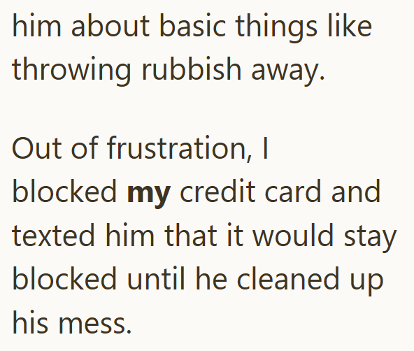 him about basic things like throwing rubbish away. Out of frustration, I blocked my credit card and texted him that it would stay blocked until he cleaned up his mess.