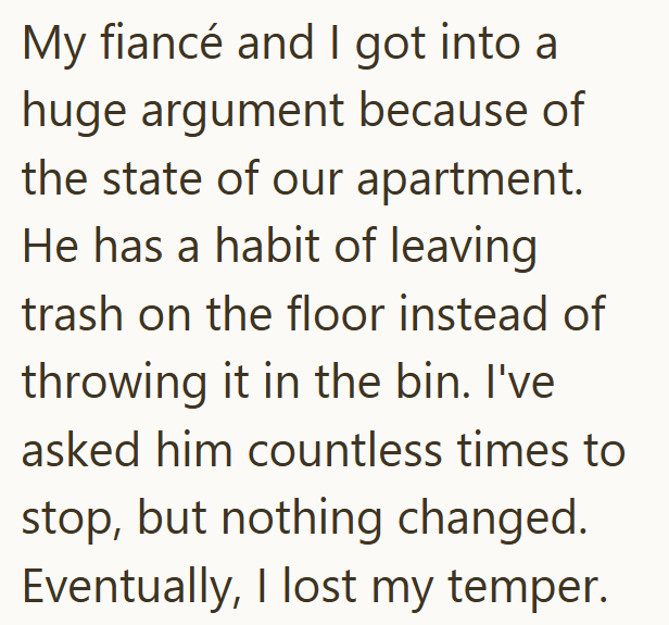 My fiancé and I got into a huge argument because of the state of our apartment. He has a habit of leaving trash on the floor instead of throwing it in the bin. I've asked him countless times to stop, but nothing changed. Eventually, I lost my temper.