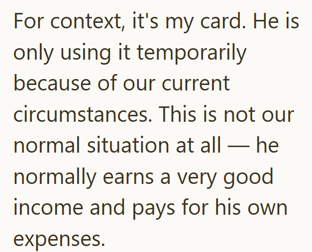 For context, it's my card. He is only using it temporarily because of our current circumstances. This is not our normal situation at all he normally earns a very good income and pays for his own expenses.