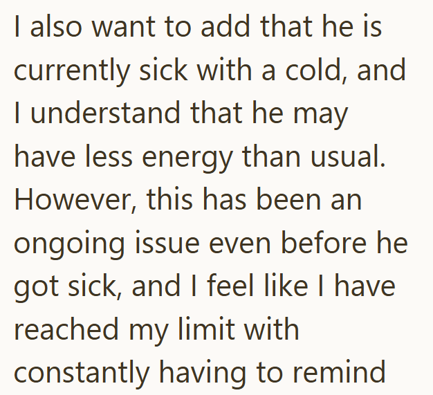 I also want to add that he is currently sick with a cold, and I understand that he may have less energy than usual. However, this has been an ongoing issue even before he got sick, and I feel like I have reached my limit with constantly having to remind